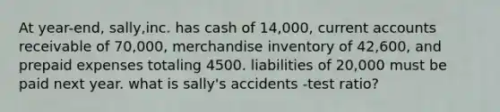 At year-end, sally,inc. has cash of 14,000, current accounts receivable of 70,000, merchandise inventory of 42,600, and prepaid expenses totaling 4500. liabilities of 20,000 must be paid next year. what is sally's accidents -test ratio?