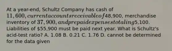 At a year-end, Schultz Company has cash of 11,600, current accounts receivable of48,900, merchandise inventory of 37,900, and prepaid expenses totaling5,100. Liabilities of 55,900 must be paid next year. What is Schultz's acid-test ratio? A. 1.08 B. 0.21 C. 1.76 D. cannot be determined for the data given