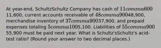 At​ year-end, SchultzSchultz Company has cash of 11 comma 60011,600​, current accounts receivable of 48 comma 90048,900​, merchandise inventory of 37 comma 90037,900​, and prepaid expenses totaling 5 comma 1005,100. Liabilities of 55 comma 90055,900 must be paid next year. What is Schultz'sSchultz's ​acid-test ratio? ​(Round your answer to two decimal​ places.)