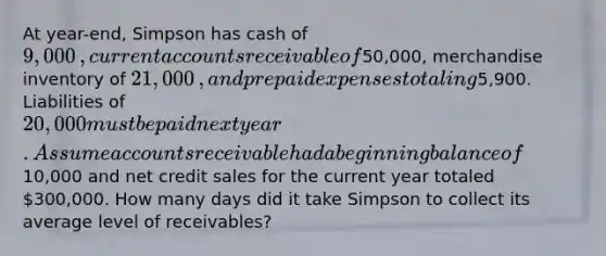 At​ year-end, Simpson has cash of 9,000​, current accounts receivable of50,000​, merchandise inventory of 21,000​, and prepaid expenses totaling5,900. Liabilities of 20,000 must be paid next year. Assume accounts receivable had a beginning balance of10,000 and net credit sales for the current year totaled 300,000. How many days did it take Simpson to collect its average level of​ receivables? ​