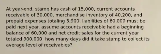 At year-end, stamp has cash of 15,000, current accounts receivable of 30,000, merchandise inventory of 40,200, and prepaid expenses totaling 5,900. liabilities of 60,000 must be paid next year. assume accounts receivable had a beginning balance of 60,000 and net credit sales for the current year totaled 900,000. how many days did it take stamp to collect its average level of receivables?