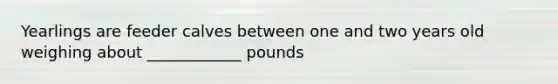 Yearlings are feeder calves between one and two years old weighing about ____________ pounds