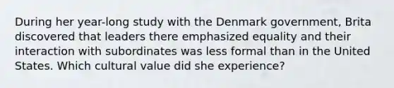 During her year-long study with the Denmark government, Brita discovered that leaders there emphasized equality and their interaction with subordinates was less formal than in the United States. Which cultural value did she experience?