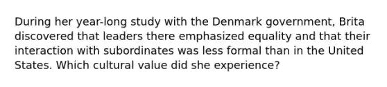 During her year-long study with the Denmark government, Brita discovered that leaders there emphasized equality and that their interaction with subordinates was less formal than in the United States. Which cultural value did she experience?