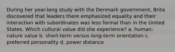 During her year-long study with the Denmark government, Brita discovered that leaders there emphasized equality and their interaction with subordinates was less formal than in the United States. Which cultural value did she experience? a. human-nature value b. short-term versus long-term orientation c. preferred personality d. power distance