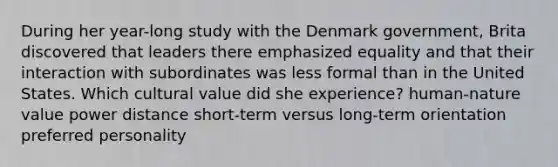 During her year-long study with the Denmark government, Brita discovered that leaders there emphasized equality and that their interaction with subordinates was less formal than in the United States. Which cultural value did she experience? human-nature value power distance short-term versus long-term orientation preferred personality