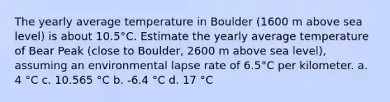 The yearly average temperature in Boulder (1600 m above sea level) is about 10.5°C. Estimate the yearly average temperature of Bear Peak (close to Boulder, 2600 m above sea level), assuming an environmental lapse rate of 6.5°C per kilometer. a. 4 °C c. 10.565 °C b. -6.4 °C d. 17 °C