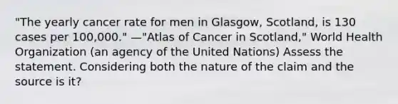 "The yearly cancer rate for men in Glasgow, Scotland, is 130 cases per 100,000." —"Atlas of Cancer in Scotland," World Health Organization (an agency of the United Nations) Assess the statement. Considering both the nature of the claim and the source is it?