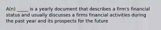 A(n) _____ is a yearly document that describes a firm's financial status and usually discusses a firms financial activities during the past year and its prospects for the future