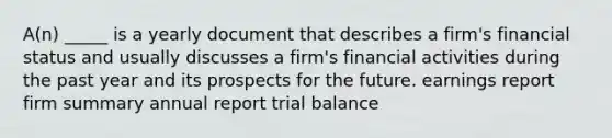 A(n) _____ is a yearly document that describes a firm's financial status and usually discusses a firm's financial activities during the past year and its prospects for the future. earnings report firm summary annual report trial balance