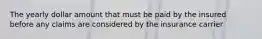 The yearly dollar amount that must be paid by the insured before any claims are considered by the insurance carrier