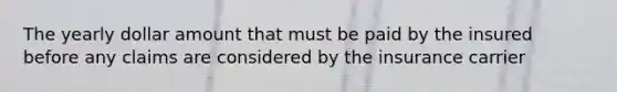 The yearly dollar amount that must be paid by the insured before any claims are considered by the insurance carrier