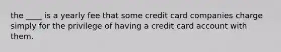 the ____ is a yearly fee that some credit card companies charge simply for the privilege of having a credit card account with them.