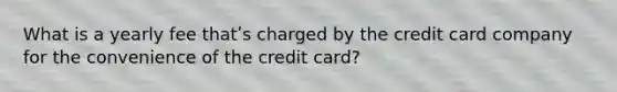 What is a yearly fee thatʹs charged by the credit card company for the convenience of the credit card?