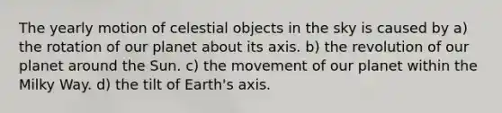 The yearly motion of celestial objects in the sky is caused by a) the rotation of our planet about its axis. b) the revolution of our planet around the Sun. c) the movement of our planet within the Milky Way. d) the tilt of Earth's axis.