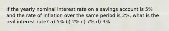 If the yearly nominal interest rate on a savings account is 5% and the rate of inflation over the same period is 2%, what is the real interest rate? a) 5% b) 2% c) 7% d) 3%