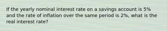 If the yearly nominal interest rate on a savings account is 5% and the rate of inflation over the same period is 2%, what is the real interest rate?