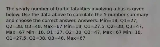 The yearly number of traffic fatalities involving a bus is given below. Use the data above to calculate the 5 number summary and choose the correct answer. Answers: Min=18, Q1=27, Q2=38, Q3=48, Max=67 Min=18, Q1=27.5, Q2=38, Q3=47, Max=67 Min=18, Q1=27, Q2=38, Q3=47, Max=67 Min=18, Q1=27.5, Q2=38, Q3=48, Max=67