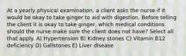 At a yearly physical examination, a client asks the nurse if it would be okay to take ginger to aid with digestion. Before telling the client it is okay to take ginger, which medical conditions should the nurse make sure the client does not have? Select all that apply. A) Hypertension B) Kidney stones C) Vitamin B12 deficiency D) Gallstones E) Liver disease