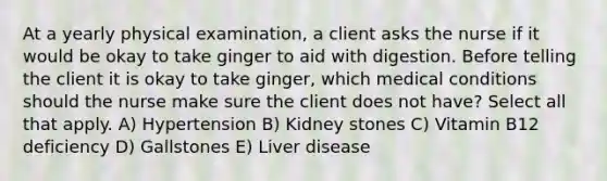 At a yearly physical examination, a client asks the nurse if it would be okay to take ginger to aid with digestion. Before telling the client it is okay to take ginger, which medical conditions should the nurse make sure the client does not have? Select all that apply. A) Hypertension B) Kidney stones C) Vitamin B12 deficiency D) Gallstones E) Liver disease