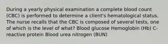 During a yearly physical examination a complete blood count (CBC) is performed to determine a client's hematological status. The nurse recalls that the CBC is composed of several tests, one of which is the level of what? Blood glucose Hemoglobin (Hb) C-reactive protein Blood urea nitrogen (BUN)