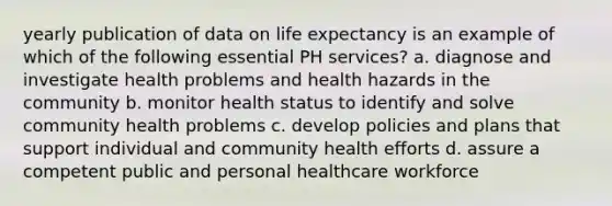 yearly publication of data on life expectancy is an example of which of the following essential PH services? a. diagnose and investigate health problems and health hazards in the community b. monitor health status to identify and solve community health problems c. develop policies and plans that support individual and community health efforts d. assure a competent public and personal healthcare workforce