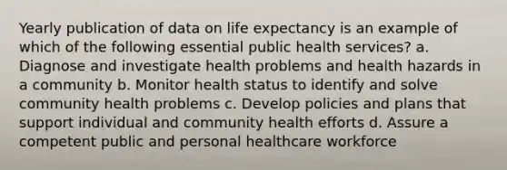 Yearly publication of data on life expectancy is an example of which of the following essential public health services? a. Diagnose and investigate health problems and health hazards in a community b. Monitor health status to identify and solve community health problems c. Develop policies and plans that support individual and community health efforts d. Assure a competent public and personal healthcare workforce