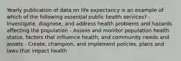 Yearly publication of data on life expectancy is an example of which of the following essential public health services? - Investigate, diagnose, and address health problems and hazards affecting the population - Assess and monitor population health status, factors that influence health, and community needs and assets - Create, champion, and implement policies, plans and laws that impact health