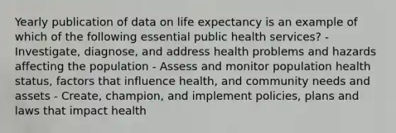 Yearly publication of data on life expectancy is an example of which of the following essential public health services? - Investigate, diagnose, and address health problems and hazards affecting the population - Assess and monitor population health status, factors that influence health, and community needs and assets - Create, champion, and implement policies, plans and laws that impact health