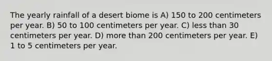 The yearly rainfall of a desert biome is A) 150 to 200 centimeters per year. B) 50 to 100 centimeters per year. C) less than 30 centimeters per year. D) more than 200 centimeters per year. E) 1 to 5 centimeters per year.