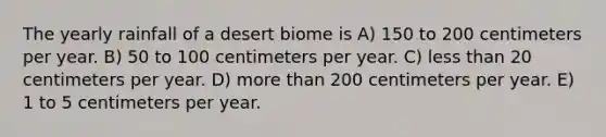 The yearly rainfall of a desert biome is A) 150 to 200 centimeters per year. B) 50 to 100 centimeters per year. C) less than 20 centimeters per year. D) more than 200 centimeters per year. E) 1 to 5 centimeters per year.