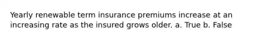 Yearly renewable term insurance premiums increase at an increasing rate as the insured grows older. a. True b. False