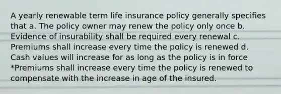 A yearly renewable term life insurance policy generally specifies that a. The policy owner may renew the policy only once b. Evidence of insurability shall be required every renewal c. Premiums shall increase every time the policy is renewed d. Cash values will increase for as long as the policy is in force *Premiums shall increase every time the policy is renewed to compensate with the increase in age of the insured.