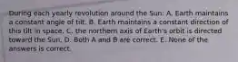 During each yearly revolution around the Sun: A. Earth maintains a constant angle of tilt. B. Earth maintains a constant direction of this tilt in space. C. the northern axis of Earth's orbit is directed toward the Sun. D. Both A and B are correct. E. None of the answers is correct.