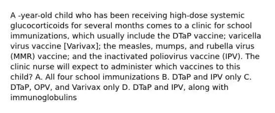 A -year-old child who has been receiving high-dose systemic glucocorticoids for several months comes to a clinic for school immunizations, which usually include the DTaP vaccine; varicella virus vaccine [Varivax]; the measles, mumps, and rubella virus (MMR) vaccine; and the inactivated poliovirus vaccine (IPV). The clinic nurse will expect to administer which vaccines to this child? A. All four school immunizations B. DTaP and IPV only C. DTaP, OPV, and Varivax only D. DTaP and IPV, along with immunoglobulins