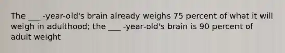 The ___ -year-old's brain already weighs 75 percent of what it will weigh in adulthood; the ___ -year-old's brain is 90 percent of adult weight