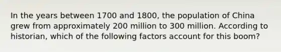 In the years between 1700 and 1800, the population of China grew from approximately 200 million to 300 million. According to historian, which of the following factors account for this boom?