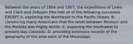 Between the years of 1804 and 1807, the expeditions of Lewis and Clark and Zebulon Pike had all of the following successes EXCEPT A. exploring the Northwest to the Pacific Ocean. B. convincing many Americans that the lands between Missouri and the Rockies was highly fertile. C. exploring the Southwest to present-day Colorado. D. providing extensive records of the geography of the area west of the Mississippi.