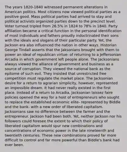 The years 1820-1840 witnessed permanent alterations in American politics. Most citizens now viewed political parties as a positive good. Mass political parties had arrived to stay and political activists organized parties down to the precinct level. Voter turnout tripled from 26.5% in 1824 to 78% in 1840. Party affiliation became a critical function in the personal identification of most individuals and fathers proudly indoctrinated their sons with the ideals and slogans of their particular party. Yet, the Jackson era also influenced the nation in other ways. Historian George Tindall asserts that the Jaksonians brought with them to power an ideal of republican virtue- of returning to a Jeffersonian Arcadia in which government left people alone. The Jacksonians always viewed the alliance of government and business as a source of corruption. They viewed the national bank as the epitome of such evil. They insisted that unrestricted free competition must regulate the market place. The Jacksonian desire for a return to agrarian simplicity, however, represented an impossible dream. It had never really existed in the first place. Instead of a return to Arcadia, Jacksonian laissez faire policies opened the way for a host of entrepreneurs who sought to replace the established economic elite- represented by Biddle and the bank- with a new order of liberated capitalism. Jacksonians saw no difference between the farmer and the entrepreneur. Jackson had been both. Yet, neither Jackson nor his followers could foresee the extent to which their policy of liberated capitalism would spur new combinations and concentrations of economic power in the late nineteenth and twentieth centuries. These new combinations proved far more difficult to control and far more powerful than Biddle's bank had ever been.