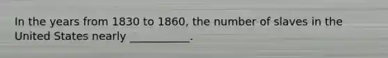 In the years from 1830 to 1860, the number of slaves in the United States nearly ___________.