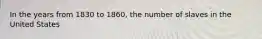 In the years from 1830 to 1860, the number of slaves in the United States