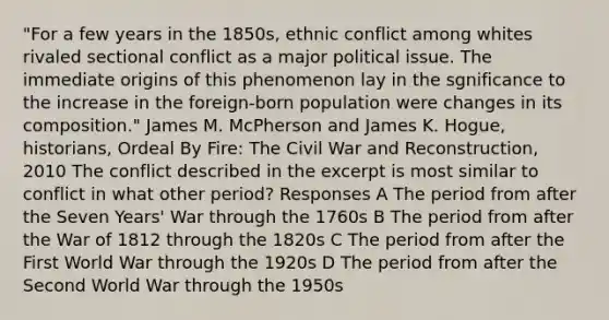 "For a few years in the 1850s, ethnic conflict among whites rivaled sectional conflict as a major political issue. The immediate origins of this phenomenon lay in the sgnificance to the increase in the foreign-born population were changes in its composition." James M. McPherson and James K. Hogue, historians, Ordeal By Fire: The Civil War and Reconstruction, 2010 The conflict described in the excerpt is most similar to conflict in what other period? Responses A The period from after the Seven Years' War through the 1760s B The period from after the War of 1812 through the 1820s C The period from after the First World War through the 1920s D The period from after the Second World War through the 1950s