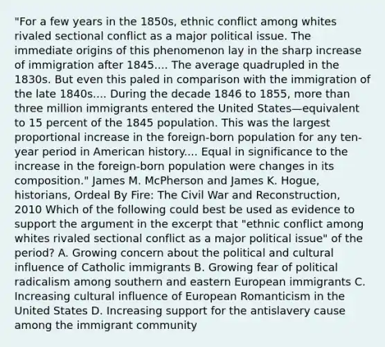 "For a few years in the 1850s, ethnic conflict among whites rivaled sectional conflict as a major political issue. The immediate origins of this phenomenon lay in the sharp increase of immigration after 1845.... The average quadrupled in the 1830s. But even this paled in comparison with the immigration of the late 1840s.... During the decade 1846 to 1855, <a href='https://www.questionai.com/knowledge/keWHlEPx42-more-than' class='anchor-knowledge'>more than</a> three million immigrants entered the United States—equivalent to 15 percent of the 1845 population. This was the largest proportional increase in the foreign-born population for any ten-year period in American history.... Equal in significance to the increase in the foreign-born population were changes in its composition." James M. McPherson and James K. Hogue, historians, Ordeal By Fire: The Civil War and Reconstruction, 2010 Which of the following could best be used as evidence to support the argument in the excerpt that "ethnic conflict among whites rivaled sectional conflict as a major political issue" of the period? A. Growing concern about the political and cultural influence of Catholic immigrants B. Growing fear of political radicalism among southern and eastern European immigrants C. Increasing cultural influence of European Romanticism in the United States D. Increasing support for the antislavery cause among the immigrant community