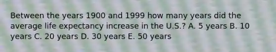 Between the years 1900 and 1999 how many years did the average life expectancy increase in the U.S.? A. 5 years B. 10 years C. 20 years D. 30 years E. 50 years