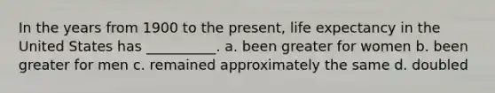 In the years from 1900 to the present, life expectancy in the United States has __________. a. been greater for women b. been greater for men c. remained approximately the same d. doubled