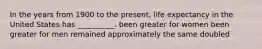 In the years from 1900 to the present, life expectancy in the United States has __________. been greater for women been greater for men remained approximately the same doubled