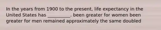 In the years from 1900 to the present, life expectancy in the United States has __________. been greater for women been greater for men remained approximately the same doubled