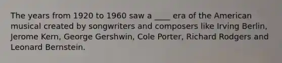 The years from 1920 to 1960 saw a ____ era of the American musical created by songwriters and composers like Irving Berlin, Jerome Kern, George Gershwin, Cole Porter, Richard Rodgers and Leonard Bernstein.