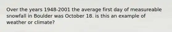 Over the years 1948-2001 the average first day of measureable snowfall in Boulder was October 18. is this an example of weather or climate?