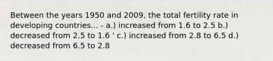 Between the years 1950 and 2009, the total fertility rate in developing countries... - a.) increased from 1.6 to 2.5 b.) decreased from 2.5 to 1.6 ' c.) increased from 2.8 to 6.5 d.) decreased from 6.5 to 2.8